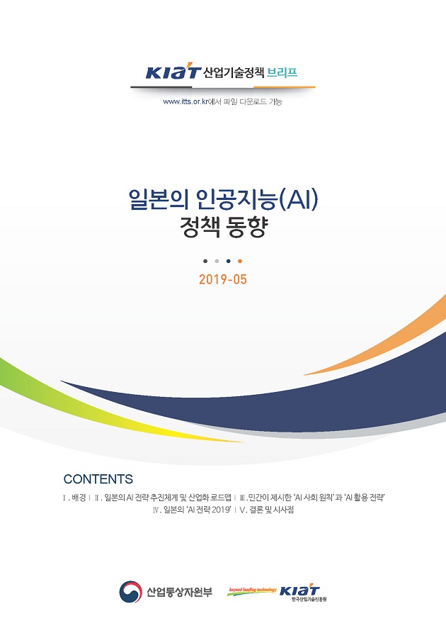 KIAT 산업기술정책 브리프(www.itts.or.kr에서 파일 다운로드 가능) - [2019- 05] 일본의 인공지능(AI) 정책 동향(CONTENTS : Ⅰ. 배경?Ⅱ. 일본의 AI 전략 추진체계 및 산업화 로드맵 ?Ⅲ. 민간이 제시한 ‘AI 사회 원칙’과 ‘AI 활용 전략’ ?Ⅳ. 일본의 ‘AI 전략 2019’ Ⅴ. 결론 및 시사점) 선업통상자원부, KIAT(한국산업기술진흥원)